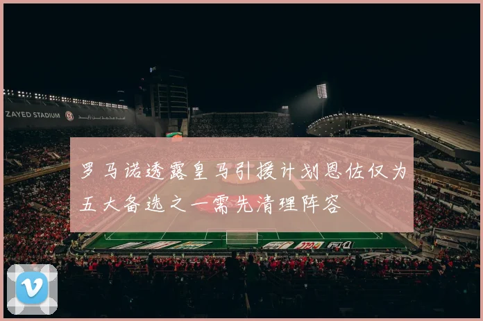 罗马诺透露皇马引援计划恩佐仅为五大备选之一需先清理阵容