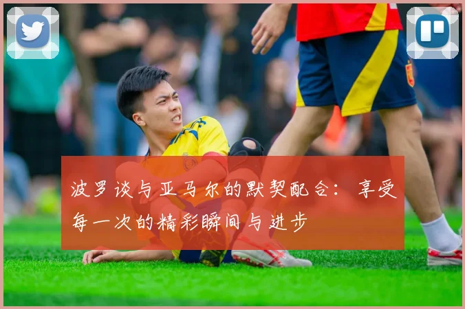 波罗谈与亚马尔的默契配合：享受每一次的精彩瞬间与进步