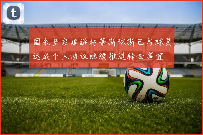 国米坚定追逐柯蒂斯琼斯已与球员达成个人协议继续推进转会事宜