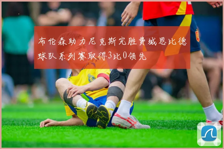 布伦森助力尼克斯完胜费城恩比德球队系列赛取得3比0领先