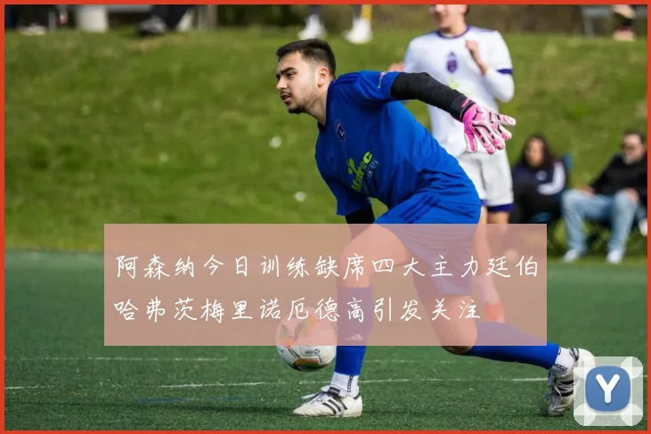 阿森纳今日训练缺席四大主力廷伯哈弗茨梅里诺厄德高引发关注