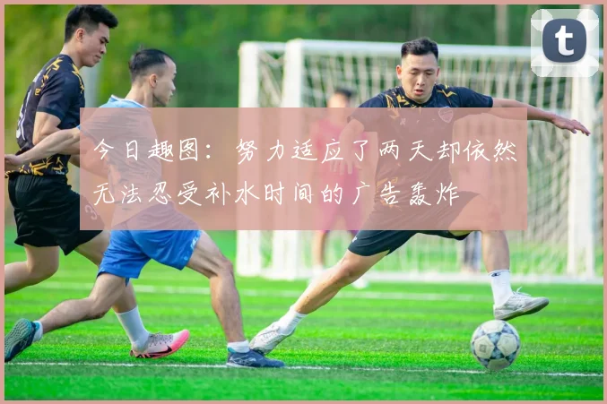 今日趣图：努力适应了两天却依然无法忍受补水时间的广告轰炸
