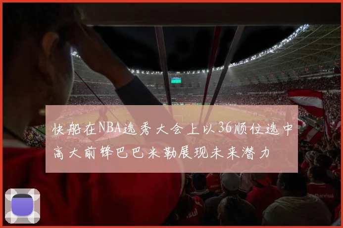 快船在NBA选秀大会上以36顺位选中高大前锋巴巴米勒展现未来潜力