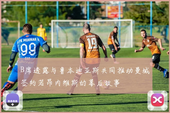 B席透露与鲁本迪亚斯共同推动曼城签约若昂内维斯的幕后故事
