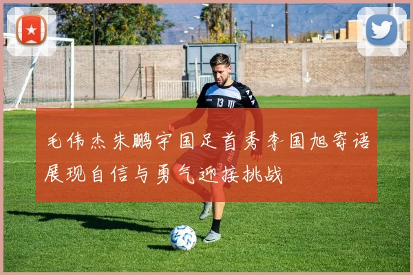 毛伟杰朱鹏宇国足首秀李国旭寄语展现自信与勇气迎接挑战