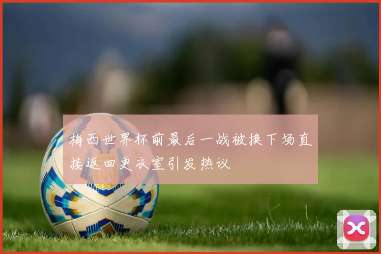 梅西世界杯前最后一战被换下场直接返回更衣室引发热议