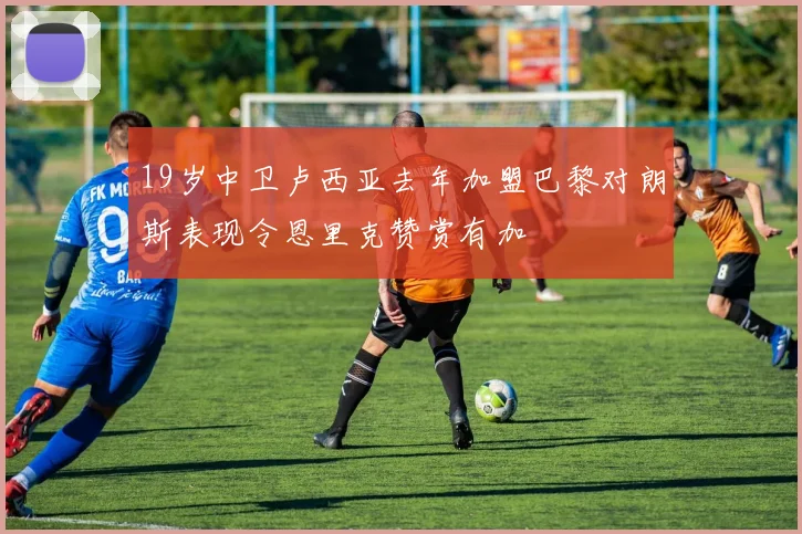 19岁中卫卢西亚去年加盟巴黎对朗斯表现令恩里克赞赏有加