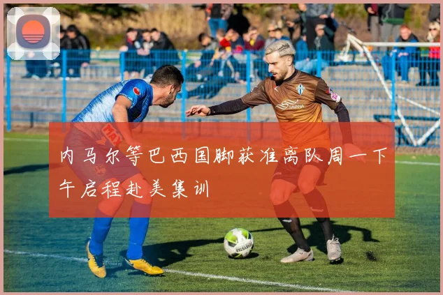 内马尔等巴西国脚获准离队周一下午启程赴美集训