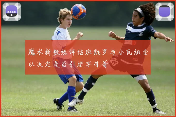 魔术新教练评估班凯罗与小瓦组合以决定是否引进字母哥