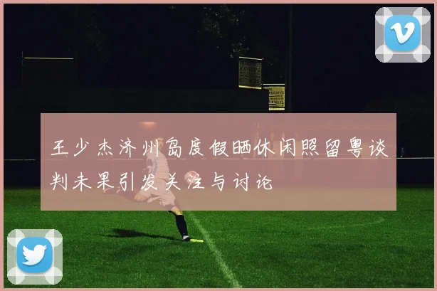 王少杰济州岛度假晒休闲照留粤谈判未果引发关注与讨论