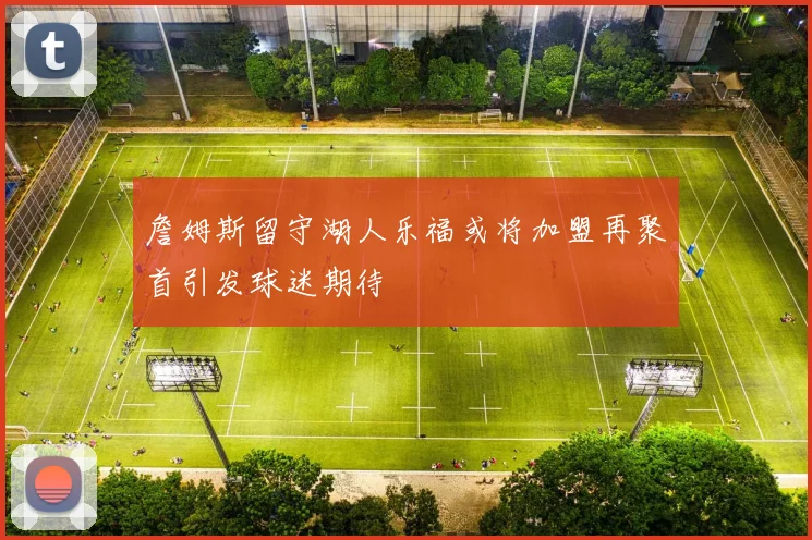 詹姆斯留守湖人乐福或将加盟再聚首引发球迷期待