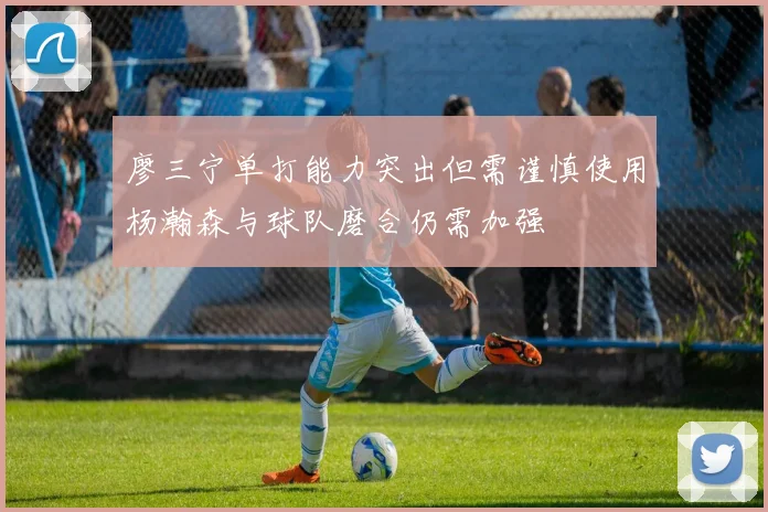 廖三宁单打能力突出但需谨慎使用杨瀚森与球队磨合仍需加强