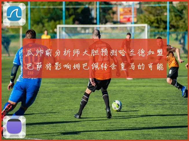 瓜帅前分析师大胆预测哈兰德加盟巴萨将影响姆巴佩转会皇马的可能性