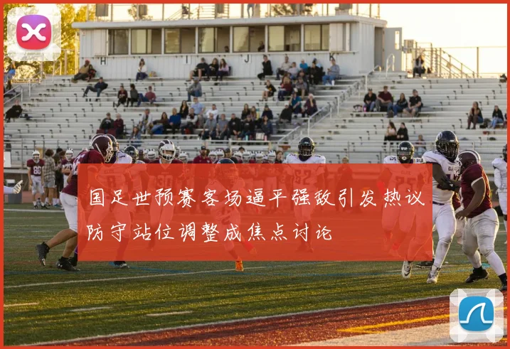 国足世预赛客场逼平强敌引发热议防守站位调整成焦点讨论