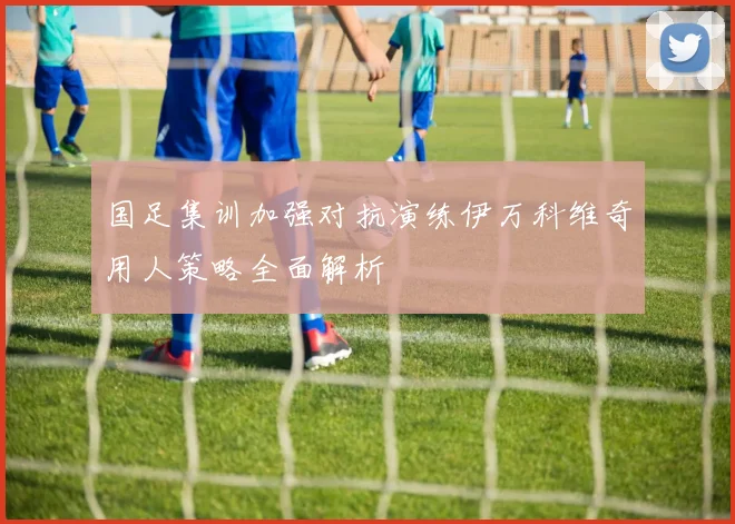 国足集训加强对抗演练伊万科维奇用人策略全面解析