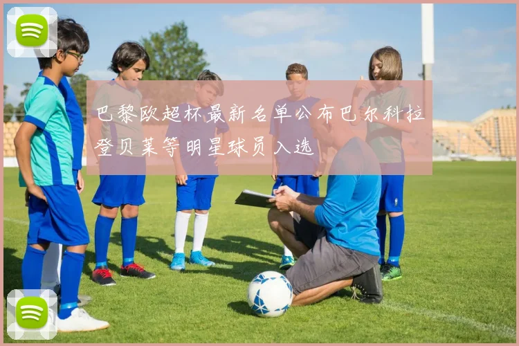 巴黎欧超杯最新名单公布巴尔科拉登贝莱等明星球员入选
